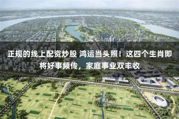正规的线上配资炒股 鸿运当头照！这四个生肖即将好事频传，家庭事业双丰收