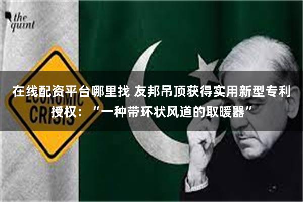 在线配资平台哪里找 友邦吊顶获得实用新型专利授权：“一种带环状风道的取暖器”